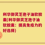 利华御灵芝孢子油软胶囊(利华御灵芝孢子油软胶囊：提高免疫力的好选择)