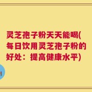 灵芝孢子粉天天能喝(每日饮用灵芝孢子粉的好处：提高健康水平)