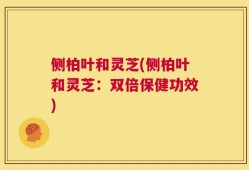 侧柏叶和灵芝(侧柏叶和灵芝：双倍保健功效)