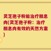 灵芝孢子粉能治疗胆息肉(灵芝孢子粉：治疗胆息肉有效的天然方案)
