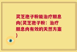 灵芝孢子粉能治疗胆息肉(灵芝孢子粉：治疗胆息肉有效的天然方案)