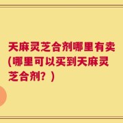 天麻灵芝合剂哪里有卖(哪里可以买到天麻灵芝合剂？)