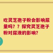 吃灵芝孢子粉会影响尿量吗？？探究灵芝孢子粉对尿液的影响？