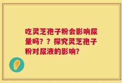 吃灵芝孢子粉会影响尿量吗？？探究灵芝孢子粉对尿液的影响？