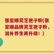 张至顺灵芝孢子粉(张至顺品牌灵芝孢子粉，滋补养生再升级！)