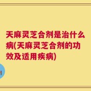 天麻灵芝合剂是治什么病(天麻灵芝合剂的功效及适用疾病)