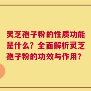 灵芝孢子粉的性质功能是什么？全面解析灵芝孢子粉的功效与作用？