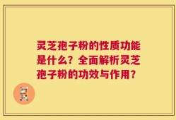 灵芝孢子粉的性质功能是什么？全面解析灵芝孢子粉的功效与作用？