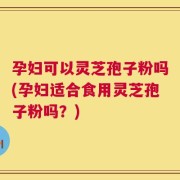 孕妇可以灵芝孢子粉吗(孕妇适合食用灵芝孢子粉吗？)