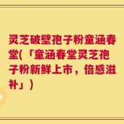 灵芝破壁孢子粉童涵春堂(「童涵春堂灵芝孢子粉新鲜上市，倍感滋补」)