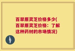 百翠原灵芝价格多少(百翠原灵芝价格：了解这种药材的市场情况)