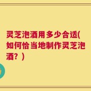 灵芝泡酒用多少合适(如何恰当地制作灵芝泡酒？)
