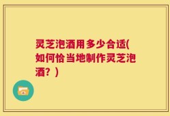 灵芝泡酒用多少合适(如何恰当地制作灵芝泡酒？)