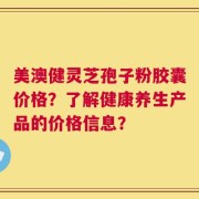 美澳健灵芝孢子粉胶囊价格？了解健康养生产品的价格信息？