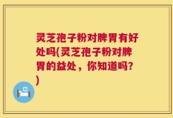 灵芝孢子粉对脾胃有好处吗(灵芝孢子粉对脾胃的益处，你知道吗？)
