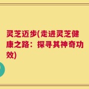 灵芝迈步(走进灵芝健康之路：探寻其神奇功效)