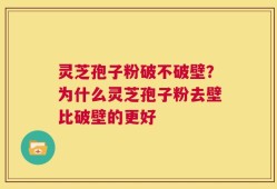 灵芝孢子粉破不破壁？为什么灵芝孢子粉去壁比破壁的更好