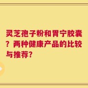 灵芝孢子粉和胃宁胶囊？两种健康产品的比较与推荐？