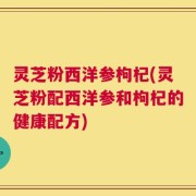 灵芝粉西洋参枸杞(灵芝粉配西洋参和枸杞的健康配方)