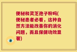 便秘和灵芝孢子粉吗(便秘患者必看，这种自然方法能改善你的消化问题，而且保健功效显著)