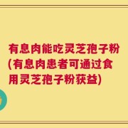 有息肉能吃灵芝孢子粉(有息肉患者可通过食用灵芝孢子粉获益)