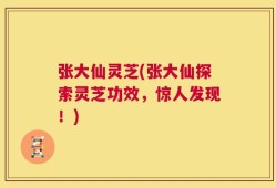 张大仙灵芝(张大仙探索灵芝功效，惊人发现！)