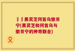 荳渼黑灵芝何首乌撒贝宁(黑灵芝和何首乌与撒贝宁的神奇联合)