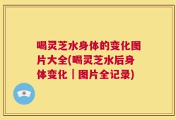 喝灵芝水身体的变化图片大全(喝灵芝水后身体变化｜图片全记录)