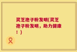 灵芝孢子粉发明(灵芝孢子粉发明，助力健康！)