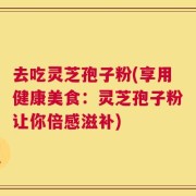 去吃灵芝孢子粉(享用健康美食：灵芝孢子粉让你倍感滋补)