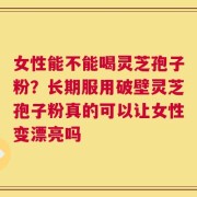 女性能不能喝灵芝孢子粉？长期服用破壁灵芝孢子粉真的可以让女性变漂亮吗