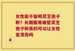 女性能不能喝灵芝孢子粉？长期服用破壁灵芝孢子粉真的可以让女性变漂亮吗