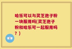 哈乐可以与灵芝孢子粉一块服用吗(灵芝孢子粉和哈乐可一起服用吗？)
