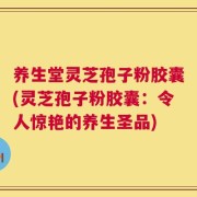 养生堂灵芝孢子粉胶囊(灵芝孢子粉胶囊：令人惊艳的养生圣品)