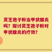 灵芝孢子粉治甲状腺炎吗？探讨灵芝孢子粉对甲状腺炎的疗效？