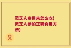 灵芝人参用来怎么吃(灵芝人参的正确食用方法)