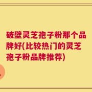 破壁灵芝孢子粉那个品牌好(比较热门的灵芝孢子粉品牌推荐)