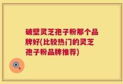 破壁灵芝孢子粉那个品牌好(比较热门的灵芝孢子粉品牌推荐)