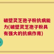 破壁灵芝孢子粉抗病能力(破壁灵芝孢子粉具有强大的抗病作用)