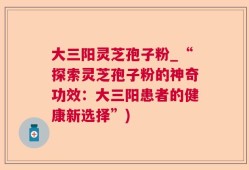 大三阳灵芝孢子粉_“探索灵芝孢子粉的神奇功效：大三阳患者的健康新选择”)