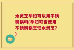 水灵芝孕妇可以用不锈钢锅吗(孕妇可否使用不锈钢锅烹饪水灵芝？)