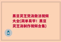 黑豆灵芝煲汤做法视频大全(简单易学！黑豆灵芝汤制作视频合集)