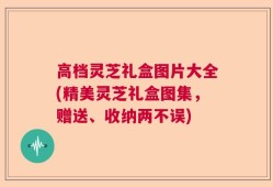 高档灵芝礼盒图片大全(精美灵芝礼盒图集，赠送、收纳两不误)