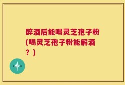 醉酒后能喝灵芝孢子粉(喝灵芝孢子粉能解酒？)