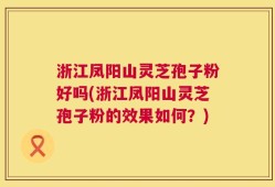 浙江凤阳山灵芝孢子粉好吗(浙江凤阳山灵芝孢子粉的效果如何？)