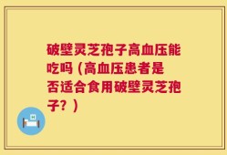 破壁灵芝孢子高血压能吃吗 (高血压患者是否适合食用破壁灵芝孢子？)