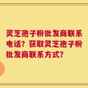 灵芝孢子粉批发商联系电话？获取灵芝孢子粉批发商联系方式？