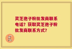 灵芝孢子粉批发商联系电话？获取灵芝孢子粉批发商联系方式？