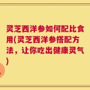 灵芝西洋参如何配比食用(灵芝西洋参搭配方法，让你吃出健康灵气)