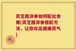 灵芝西洋参如何配比食用(灵芝西洋参搭配方法，让你吃出健康灵气)